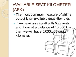 AVAILABLE SEAT KILOMETER
(ASK)
 The most common measure of airline
output is an available seat kilometer.
 If we have an aircraft with 500 seats
and flown at a distance of 10.000 km,
than we will have 5.000.000 seats
kilometer.
 