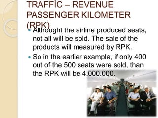 TRAFFİC – REVENUE
PASSENGER KILOMETER
(RPK)
 Althought the airline produced seats,
not all will be sold. The sale of the
products will measured by RPK.
 So in the earlier example, if only 400
out of the 500 seats were sold, than
the RPK will be 4.000.000.
 