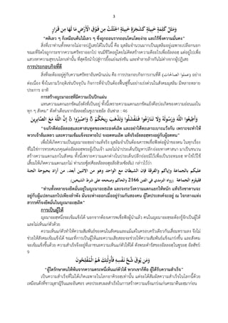 3
ُ‫ه‬‫ل‬َ‫ث‬َ‫م‬َ‫و‬ُ‫ة‬َ‫م‬ِ‫ل‬َ‫ك‬ُ‫ة‬َ‫يث‬ِ‫ب‬َ‫خ‬ُ‫ة‬َ‫ر‬َ‫ج‬َ‫ش‬َ‫ك‬ُ‫ة‬َ‫يث‬ِ‫ب‬َ‫خ‬ُْ‫ات‬‫ث‬‫ه‬‫ت‬ْ‫اج‬‫ن‬ِ‫م‬ُِ‫ق‬ْ‫و‬َ‫ف‬ُِ‫ض‬ْ‫َر‬ْ‫اْل‬‫ا‬َ‫م‬‫ا‬َ‫ه‬َ‫ل‬‫ن‬ِ‫م‬ُ‫ار‬َ‫ر‬َ‫ق‬
“คติเลว ๆ ก็เหมือนต้นไม้เลว ๆ ซึ่งถูกถอนรากถอนโคนโดยง่าย และไร้ซึ่งความมั่นคง”
สิ่งที่เราท่านทั้งหลายไม่อาจปฏิเสธได้ในวันนี้ คือ มุสลิมจานวนมากเป็นมุสลิมอยู่เฉพาะเปลือกนอก
ขณะที่จิตใจถูกกระชากความศรัทธาออกไป จนมีชีวิตอยู่โดยไม่คิดสร้างความดีอะไรเพื่ออัลลอฮฺ แต่อยู่ไปเพื่อ
แสวงหาความสุขบนโลกเท่านั้น ที่สุดจึงนาไปสู่การยื้อแย่งแข่งขัน และทาลายล้างกันไม่ต่างจากผู้ปฏิเสธ
การประกอบกิจที่ดี
สิ่งที่จะต้องอยู่คู่กับความศรัทธาอันหนักแน่น คือ การประกอบกิจการงานที่ดี ( ‫ا‬‫و‬‫عمل‬‫الصاحلات‬ ) อย่าง
ต่อเนื่อง ซึ่งในยามวิกฤติเช่นปัจจุบัน กิจการที่จาเป็นต้องฟื้นฟูขึ้นอย่างเร่งด่วนในสังคมมุสลิม มีหลายหลาย
ประการ อาทิ
การสร้างญะมาอะฮฺที่มีความเป็นปึกแผ่น
แทนความแตกแยกขัดแย้งดังที่เป็นอยู่ ทั้งนี้เพราะความแตกแยกขัดแย้งคือบ่อเกิดของความอ่อนแอใน
ทุก ๆ สังคม” ดังคาเตือนจากอัลลอฮฺในซูเราะฮฺอัล อันฟาล : 46
‫وا‬‫ه‬‫يع‬ِ‫َط‬‫أ‬َ‫و‬َُ‫و‬‫ا‬‫ل‬‫ال‬ُ‫ه‬‫و‬َ‫ل‬‫و‬‫ه‬‫س‬َ‫ر‬َ‫و‬َُ‫ال‬َ‫و‬‫وا‬‫ه‬‫ع‬َ‫از‬َ‫ن‬َ‫ت‬‫وا‬‫ه‬‫ل‬َ‫ش‬ْ‫ف‬َ‫ت‬َ‫ف‬َُ‫ب‬َ‫ى‬ْ‫ذ‬َ‫ت‬َ‫و‬ُْ‫م‬‫ه‬‫ك‬‫ه‬‫يح‬ِ‫ر‬ۚ‫وا‬‫ه‬‫ر‬ِ‫ب‬ْ‫اص‬َ‫و‬ُُۚ‫ا‬‫ن‬ِ‫إ‬َُ‫و‬‫ا‬‫ل‬‫ال‬َُ‫ين‬ِ‫ر‬ِ‫ب‬‫ا‬‫ا‬‫ص‬‫ُال‬َ‫ع‬َ‫م‬
“จงภักดีต่ออัลลอฮฺและศาสนทูตของพระองค์เถิด และอย่าได้ทะเลาะเบาะแว้งกัน เพราะจะทาให้
พวกเจ้าล้มเหลว และความเข้มแข็งจะหายไป จงอดทนเถิด แท้จริงอัลลอฮฺทรงอยู่กับผู้อดทน”
เพื่อให้เกิดความเป็นญะมาอะฮฺอย่างแท้จริง มุสลิมจาเป็นต้องเคารพเชื่อฟังต่อผู้นาของตน ในทุกเรื่อง
ที่ไม่ใช่การทรยศเนรคุณต่ออัลลอฮฺพระผู้เป็นเจ้า และไม่นาประเด็นปัญหาปลีกย่อยทางศาสนา มาเป็นชนวน
สร้างความแตกแยกในสังคม ทั้งนี้เพราะความแตกต่างในประเด็นปลีกย่อยมีไว้เพื่อเป็นรอหฺมะฮฺ หาใช่ไว้ใช้
เสี้ยมให้เกิดความแตกแยกไม่ ท่านรอซู้ล(ศ็อลลัลลอฮุอลัยฮิวะซัลลัม) กล่าวไว้ว่า
‫عليكم‬ُ‫بالجماعة‬ُ‫وإياكم‬ُ‫والفرقة‬ُ‫فإن‬ُ‫الشيطان‬ُ‫مع‬ُ‫الواحد‬ُ‫وىو‬ُ‫م‬‫ن‬ُ‫االثنين‬ُ،‫أبعد‬ُ‫من‬ُ‫اد‬‫ر‬‫أ‬ُ‫بحبوحة‬ُ‫الجنة‬ُ
‫فليلزم‬ُ‫الجماعة‬ُُ(‫رواه‬ُ‫الترمدي‬ُ‫في‬ُ‫الفتن‬ُ6622ُ‫والحاكم‬ُ‫وصححو‬ُ‫على‬ُ‫شرط‬ُ‫الشيخين‬)
“ท่านทั้งหลายจงยึดมั่นอยู่ในญะมาอะฮฺเถิด และจงระวังความแตกแยกให้หนัก แท้จริงซาตานจะ
อยู่กับผู้แปลกแยกไปเพียงลาพัง มันจะห่างออกเมื่ออยู่ร่วมกันสองคน ผู้ใดประสงค์จะอยู่ ณ ใจกลางแห่ง
สวรรค์ก็จงยึดมั่นในญะมาอะฮฺเถิด”
การเป็นผู้ให้
ญะมาอะฮฺหนึ่งจะเข้มแข็งได้ นอกจากต้องเคารพเชื่อฟังผู้นาแล้ว คนในญะมาอะฮฺจะต้องรู้จักเป็นผู้ให้
และไม่เห็นแก่ตัวด้วย
ความเห็นแก่ตัวทาให้ความสัมพันธ์ของคนในสังคมและแม้แต่ในครอบครัวเดียวกันเสื่อมทรามลง จึงไม่
ช่วยให้สังคมเข้มแข็งได้ ขณะที่การเป็นผู้ให้และความเสียสละจะช่วยให้ความสัมพันธ์แข็งแกร่งขึ้น และสังคม
จะเข้มแข็งขึ้นด้วย ความสาเร็จจึงอยู่ที่เอาชนะความเห็นแก่ตัวให้ได้ ดังพระดารัสของอัลลอฮฺในซูรอฮฺ อัลฮัชร์:
9
‫ن‬َ‫م‬َ‫و‬َُ‫ق‬‫و‬‫ه‬‫ي‬ُ‫ا‬‫ح‬‫ه‬‫ش‬ُِ‫و‬ِ‫س‬ْ‫ف‬َ‫ن‬َُ‫ك‬ِ‫ئ‬َ‫ل‬‫هو‬‫أ‬َ‫ف‬ُ‫ه‬‫م‬‫ه‬‫ى‬َُ‫ن‬‫و‬‫ه‬‫ح‬ِ‫ل‬ْ‫ف‬‫ه‬‫ْم‬‫ل‬‫ا‬
“ผู้ใดรักษาตนให้พ้นจากความตระหนี่เห็นแก่ตัวได้ พวกเขาก็คือ ผู้ได้รับความสาเร็จ”
เป็นความสาเร็จที่ไม่ได้เกิดเฉพาะในโลกอาคิรอฮฺเท่านั้น แต่จะได้สัมผัสความสาเร็จในโลกนี้ด้วย
เหมือนดังที่ชาวมุฮาญิรีนและอันศอร เคยประสบผลสาเร็จในการสร้างความแข็งแกร่งแก่นครมาดีนะฮฺมาก่อน
 