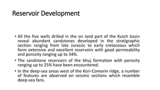 Reservoir Development
• All the five wells drilled in the on land part of the Kutch basin
reveal abundant sandstones developed in the stratigraphic
section ranging from late Jurassic to early cretaceous which
form extensive and excellent reservoirs with good permeability
and porosity ranging up to 34%.
• The sandstone reservoirs of the bhuj formation with porosity
ranging up to 25% have been encountered.
• In the deep-sea areas west of the Kori-Comorin ridge, a number
of features are observed on seismic sections which resemble
deep-sea fans.
 