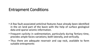 Entrapment Conditions
• A few fault-associated anticlinal features have already been identified
in the on land part of the basin with the help of surface geological
data and sparse seismic information.
• Frequent cyclicity in sedimentation, particularly during Tertiary time,
provides ample facies variations; both laterally, and vertically.
• Thus there are adequate reservoir and cap rock, available to form
suitable entrapments
 