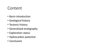 Content
• Basin introduction
• Geological history
• Tectonic history
• Generalized stratigraphy
• Exploration status
• Hydrocarbon potential
• Conclusion
 