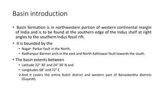 Basin introduction
• Basin formation is in northwestern portion of western continental margin
of India and is to be found at the southern edge of the Indus shelf at right
angles to the southern Indus fossil rift.
• It is bounded by the
• Nagar- Parkar fault in the North,
• Radhanpur-Barmer arch in the east and North Kathiawar fault towards the south.
• The basin extents between
• Latitude 22° 30' and 24° 30' N and
• Longitudes 68° and 72° E
And it covers the entire Kutch district and western part of Banaskantha districts
(Gujarat).
 