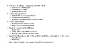 • Total area of a basin – 71000 sq.km from which
• Onland area is 43000sq.km
• Offshore area is 28000
• Bathymetry upto 200
• Sediments depositions
• 1500-2500m of Mesozoic sediments
• 550m of tertiary sediments
• 4500m of tertiary sediments in offshore region
• Sediments thickness
• North less 500m-4500m in south
• East 200m-14000m western part
• Western continental shelf break
• Depth-200m
• Width-300m (wide off Mumbai coast)
• Narrow down-160m (kutch in the north)
• Coastline indentations (2), in the southern and the northen parts of the basin,
• Gulf of kutch
• Kori creek
• Note : basin indicates the palaeo-slope in the south-west.
 