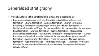 Generalized stratigraphy
• The subsurface litho stratigraphic units are described as:
• Precambrian basement---Nirona formation---Lodai formation---Luna
formation---Jhurio formation---Jumara formation---Jhuran formation---
Kaladongar formation---Goradongar formation---Khadir formation ---
Washtawa formation---Wagad formation---Bibat formation---Kori formation---
Bhuj formation---Mundra formation---Naliya formation---Deccan trap---
Matanomadh formation---Nakhtarana formation---Naredi formation---Jakhau
formation---Panadra formation---Harudi formation---Fulra formation---Sir
formation---Maniyarafort formation---Tuna formation---Narayan sarovar
formation---Godhra formation---Mittinadi formation----Kharinadi formation---
Chhasra formation---Kandla formation---Sandhan formation---Milliolite---
Alluvium/Rann.
 