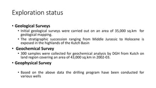 Exploration status
• Geological Surveys
• Initial geological surveys were carried out on an area of 35,000 sq.km for
geological mapping.
• The stratigraphic succession ranging from Middle Jurassic to Holocene is
exposed in the highlands of the Kutch Basin
• Geochemical Survey
• 300 samples were collected for geochemical analysis by DGH from Kutch on
land region covering an area of 43,000 sq.km in 2002-03.
• Geophysical Survey
• Based on the above data the drilling program have been conducted for
various wells
 