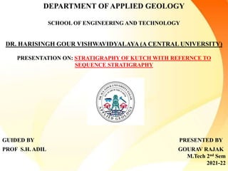 DEPARTMENT OF APPLIED GEOLOGY
SCHOOL OF ENGINEERING AND TECHNOLOGY
DR. HARISINGH GOUR VISHWAVIDYALAYA (A CENTRAL UNIVERSITY)
PRESENTATION ON: STRATIGRAPHY OF KUTCH WITH REFERNCE TO
SEQUENCE STRATIGRAPHY
GUIDED BY PRESENTED BY
PROF S.H. ADIL GOURAV RAJAK
M.Tech 2nd Sem
2021-22
 