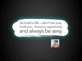 So build a life – don’t live one,
build one – find your opportunity,
and always be sexy.
 