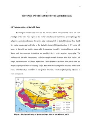 9
3
TECTONICS AND STRUCTURES OF THE KUCHCHH BASIN
3.1 Tectonic settings of Kachchh Basin
Kachchhperi-cratonic rift basin in the western Indian sub-continent serves an ideal
paradigm of the intra-plate region in the world with characteristic tectonic geomorphology that
reflects its geotectonic features. The active intra-continental rift of Kachchh Seismic Zone (KSZ)
lies on the western parts of India in the Kachchh district of Gujarat trending E–W. Linear hill
ranges in Kachchh are positive topographic features that formed by block upliftment while the
Ranns and intra-montane depression are subsided blocks with negative topography. The
landscape of Kachchh also portrays exclusive morphotectonic features with three distinct hill
ranges and subsequent two linear depressions. These blocks tilt to south with gentle slope but
steeply dipping to north with receding scarps. They form horst and graben structures within each
block, while broadly it resembles as half graben structures, which morphologically reflected as
open embayment.
Figure – 3.1: Tectonic map of Kachchh (after Biswas and Khattri, 2002)
 