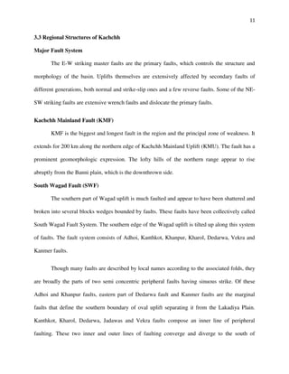 11
3.3 Regional Structures of Kachchh
Major Fault System
The E-W striking master faults are the primary faults, which controls the structure and
morphology of the basin. Uplifts themselves are extensively affected by secondary faults of
different generations, both normal and strike-slip ones and a few reverse faults. Some of the NE-
SW striking faults are extensive wrench faults and dislocate the primary faults.
Kachchh Mainland Fault (KMF)
KMF is the biggest and longest fault in the region and the principal zone of weakness. It
extends for 200 km along the northern edge of Kachchh Mainland Uplift (KMU). The fault has a
prominent geomorphologic expression. The lofty hills of the northern range appear to rise
abruptly from the Banni plain, which is the downthrown side.
South Wagad Fault (SWF)
The southern part of Wagad uplift is much faulted and appear to have been shattered and
broken into several blocks wedges bounded by faults. These faults have been collectively called
South Wagad Fault System. The southern edge of the Wagad uplift is tilted up along this system
of faults. The fault system consists of Adhoi, Kanthkot, Khanpur, Kharol, Dedarwa, Vekra and
Kanmer faults.
Though many faults are described by local names according to the associated folds, they
are broadly the parts of two semi concentric peripheral faults having sinuous strike. Of these
Adhoi and Khanpur faults, eastern part of Dedarwa fault and Kanmer faults are the marginal
faults that define the southern boundary of oval uplift separating it from the Lakadiya Plain.
Kanthkot, Kharol, Dedarwa, Jadawas and Vekra faults compose an inner line of peripheral
faulting. These two inner and outer lines of faulting converge and diverge to the south of
 
