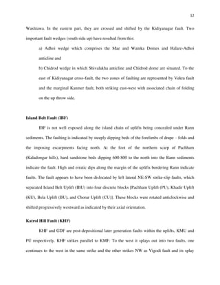 12
Washtawa. In the eastern part, they are crossed and shifted by the Kidiyanagar fault. Two
important fault wedges (south side up) have resulted from this:
a) Adhoi wedge which comprises the Mae and Wamka Domes and Halare-Adhoi
anticline and
b) Chidrod wedge in which Shivalakha anticline and Chidrod dome are situated. To the
east of Kidiyanagar cross-fault, the two zones of faulting are represented by Vekra fault
and the marginal Kanmer fault, both striking east-west with associated chain of folding
on the up throw side.
Island Belt Fault (IBF)
IBF is not well exposed along the island chain of uplifts being concealed under Rann
sediments. The faulting is indicated by steeply dipping beds of the forelimbs of drape – folds and
the imposing escarpments facing north. At the foot of the northern scarp of Pachham
(Kaladongar hills), hard sandstone beds dipping 600-800 to the north into the Rann sediments
indicate the fault. High and erratic dips along the margin of the uplifts bordering Rann indicate
faults. The fault appears to have been dislocated by left lateral NE-SW strike-slip faults, which
separated Island Belt Uplift (IBU) into four discrete blocks [Pachham Uplift (PU), Khadir Uplift
(KU), Bela Uplift (BU), and Chorar Uplift (CU)]. These blocks were rotated anticlockwise and
shifted progressively westward as indicated by their axial orientation.
Katrol Hill Fault (KHF)
KHF and GDF are post-depositional later generation faults within the uplifts, KMU and
PU respectively. KHF strikes parallel to KMF. To the west it splays out into two faults, one
continues to the west in the same strike and the other strikes NW as Vigodi fault and its splay
 