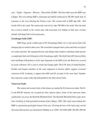 13
outs – Vigodi – Gugriana – Khirasra – Netra faults (VGKF). The later faults meet the KMF near
Lakhpat. The west-striking KHF is dislocated and shifted southward by NE-SW Jarjok fault. It
continues to the west affecting the Tertiary rocks. The western half of KHF dips 600 - 850
locally 450 to the south. The eastern half, east of Ler, dips 700-900 to the north. Thus the fault
has a reverse attitude in the western part with associated over folding of beds and a normal
attitude with drape folds in the eastern part.
Goradongar Fault (GDF)
GDF brings up the southern part of PU (Goradongar Hills). It is a sub-vertical fault with
changing dips as noted in other cases. The associated conjugate fault system and folds are typical
of a strike-slip fault. The marginal flexures and oblique folds related to subsidiary faults present
a complicated fault and fold pattern of the Goradongar uplift. The Gedi Fault (GF) between Bela
horst and Rapar half-graben is in the same alignment as the GDF across the Banni low covered
by recent sediments. GF is seen to extend into Gangta uplift. The E-W chain of faulted Karabir,
Gorabir and Gangta anticlines in the same alignment as discrete uplifts suggests westward
extension of GF. Evidently, it appears that GDF and GF are parts of the same fault. Together
they represent a major strike-slip fault parallel to the other master faults.
Transverse Faults
The eastern and western limits of the domes are marked by N-S transverse faults. The N-
S and NW-SE fractures are occupied by basic igneous dykes. Some of the transverse faults
significantly cut across the Kachchh Mainland Fault. The Kachchh Mainland Fault scarps show
close similarity to fault generated mountain fronts (Mayer, 1986). The steep scarp marking the
KMF is a prominent geomorphic feature of the area. All along the base of the fault scarp, several
dissected colluvial fans are encountered (Thakkar et al. 1999). The NNE-SSW, NE-SW, NW-SE
 
