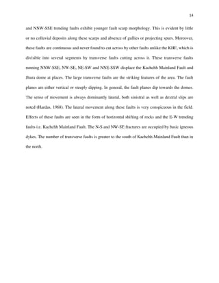 14
and NNW-SSE trending faults exhibit younger fault scarp morphology. This is evident by little
or no colluvial deposits along these scarps and absence of gullies or projecting spurs. Moreover,
these faults are continuous and never found to cut across by other faults unlike the KHF, which is
divisible into several segments by transverse faults cutting across it. These transverse faults
running NNW-SSE, NW-SE, NE-SW and NNE-SSW displace the Kachchh Mainland Fault and
Jhura dome at places. The large transverse faults are the striking features of the area. The fault
planes are either vertical or steeply dipping. In general, the fault planes dip towards the domes.
The sense of movement is always dominantly lateral, both sinistral as well as dextral slips are
noted (Hardas, 1968). The lateral movement along these faults is very conspicuous in the field.
Effects of these faults are seen in the form of horizontal shifting of rocks and the E-W trending
faults i.e. Kachchh Mainland Fault. The N-S and NW-SE fractures are occupied by basic igneous
dykes. The number of transverse faults is greater to the south of Kachchh Mainland Fault than in
the north.
 