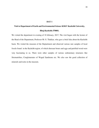 16
DAY 1
Visit to Department of Earth and Environmental Science KSKV Kachchh University,
Bhuj-Kachchh-370001.
We visited the department in evening of 18 february, 2017. The visit began with the lecture of
the Head of the Department, Professor M. G. Thakkar, who gave a brief idea about the Kuchchh
basin. We visited the museum of the Deptartment and observed various rare samples of local
fossils found in the Kachchh region, of which dinosaur bones and eggs and petrified wood were
very fascinating to us. There were other samples of various sedimentary structures like
Stromatolites, Conglomerates of Wagad Sandstone etc. We also saw the good collection of
minerals and rocks in the museum.
 