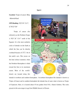 24
Spot 4
Location- Tropic of cancer- Bhuj
–Khawda Road
GPS Reading : N23 26’ 13.4’’;
E 70ᵒ22’728”
Tropic of cancer also
referred to as the Northern Tropic
is N23 26’ 13.4’’ north of the
Equator. It is the most northerly
circle of latitude on the Earth at
which the Sun can be directly
overhead because of 231
/2° tilt of
the earth’s axis. This occurs on
the June solstice (summer), when
the Northern Hemisphere is tilted
toward the Sun to its maximum
extent. Most of the world’s
deserts are located along this
latitude in northern and southern hemisphere. In northern hemisphere this latitude is known as
Tropic of Cancer and in southern hemisphere the latitude line of same value is known as Tropic
of Capricorn. Here, it is located about 45 km graben from N-S, ( Banni Graben). The rocks
present in this area ranges in age from Middle Jurassic to Present.
 