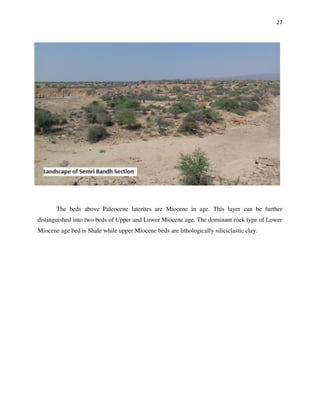 27
The beds above Paleocene laterites are Miocene in age. This layer can be further
distinguished into two beds of Upper and Lower Miocene age. The dominant rock type of Lower
Miocene age bed is Shale while upper Miocene beds are lithologically siliciclastic clay.
 