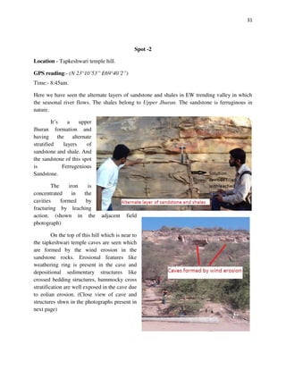 31
Spot -2
Location - Tapkeshwari temple hill.
GPS reading:- (N 23°10’53” E69°40’2”)
Time:- 8:45am.
Here we have seen the alternate layers of sandstone and shales in EW trending valley in which
the seasonal river flows. The shales belong to Upper Jhuran. The sandstone is ferruginous in
nature.
It’s a upper
Jhuran formation and
having the alternate
stratified layers of
sandstone and shale. And
the sandstone of this spot
is Ferrugenious
Sandstone.
The iron is
concentrated in the
cavities formed by
fracturing by leaching
action. (shown in the adjacent field
photograph)
On the top of this hill which is near to
the tapkeshwari temple caves are seen which
are formed by the wind erosion in the
sandstone rocks. Erosional features like
weathering ring is present in the cave and
depositional sedimentary structures like
crossed bedding structures, hummocky cross
stratification are well exposed in the cave due
to eolian erosion. (Close view of cave and
structures shwn in the photographs present in
next page)
 