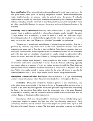 33
Cross stratification: When a depositional environment has sand in it and water or air moves the
sand grains around, those grains can build up into piles of sediment. When the sediment piles
reach a height where they are unstable - called the angle of repose - the grains will avalanche
down the side of the pile and make a thin depositional layer of the grains that moved. Over time,
multiple avalanching episodes will result in many thin parallel layers next to one another. These
are called cross bedded laminae, because they form at an angle to the horizontal nature of the
main bed.
Hummocky cross-stratification: Hummocky cross-stratification is a type of sedimentary
structure found in sandstones and silt. It is a form of cross-bedding usually formed by the action
of large storms, such as hurricanes. It takes the form of a series of "smile"-like shapes,
crosscutting each other. It is only formed at a depth of water below fair-weather wave base and
above storm-weather wave base. They are not related to "hummocks" except in shape.
This structure is formed under a combination of unidirectional and oscillatory flow that is
generated by relatively large storm waves in the ocean. Deposition involves fallout from
suspension and lateral tractive flow due to wave oscillation. As the large waves drape sand over
an irregular scoured surface, this strong storm-wave action erodes the seabed into low hummocks
and swales that lack any significant orientation.It is usually formed by redeposition below
normal fair weather wave base delivered offshore by flooding rivers and shoals by large wave.
During ancient times, hummocky cross-stratification was located in shallow marine
environments, on the shore face and shelf by waves. It can also form on land during especially
large storms when large amounts of water are pushed up onto the tidal flat. These landward
deposits feature smaller bed forms due to the attenuation of storm waves as they move onto the
land. While it is usually formed in marine settings by the action of storms, it may also be
deposited in fluvial strata; a fluvial origin is more likely if the unit solely comprises sand,
Herringbone cross-stratification: Herringbone cross-stratification is a type of sedimentary
structure formed in tidal areas, where the current periodically flows in the opposite direction.
Formation: During the conventional formation process of cross-stratification, sand
grains saltate up the upstream side of the dune, collecting at the peak until the angle of repose is
reached. At this point, the crest of granular material has grown too large and will be overcome by
the force of the depositing fluid, falling down the downstream side of the dune. Repeated
avalanches will eventually form the sedimentary structure known as cross-stratification, with the
structure dipping in the direction of the paleocurrent.
In tidal areas, which have bidirectional flow, structures are formed with alternating layers
of cross-beds dipping in opposite directions that reflect the alternating paleocurrent. These
sedimentary structures are not common because they require the current to be equal in both
directions, which rarely happens in nature. The time period represented by each cross-stratified
 