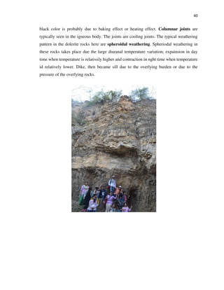 40
black color is probably due to baking effect or heating effect. Columnar joints are
typically seen in the igneous body. The joints are cooling joints. The typical weathering
pattern in the dolerite rocks here are spheroidal weathering. Spheriodal weathering in
these rocks takes place due the large diuranal temperature variation; expainsion in day
time when temperature is relatively higher and contraction in nght time when temperature
id relatively lower. Dike, then became sill due to the overlying burden or due to the
pressure of the overlying rocks.
 