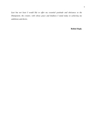 v
Last but not least I would like to offer my essential gratitude and obeisance to the
Omnipotent, the creator, with whose grace and kindness I stand today in achieving my
ambitions and desire.
Rohini Singh.
 