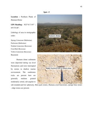 45
Spot - 5
Location : Northern Plank of
Jhumara Dome
GPS Reading: N23°41’3.93” ;
69°4’0.48”.
Lithology of area in stratigraphic
order:
Spongy Limestone (Bathonian)
Packstone (Bathonian)
Nodular Limestone (Bezocian)
Coral Bed (Bezocian)
Yellow Limestone (Bezocian)
Basement
Jhumara dome sediments
were deposited during sea level
fluctuations and were interrupted
by storms in shallow marine
environment. The sandstones
rocks are present here are
generally medium grained
moderately sorted, sub angular to
sub rounded and low sphericity. Here pack stones, Jhumara coral limestones, sponge lime stones
, ridge stones are present.
 