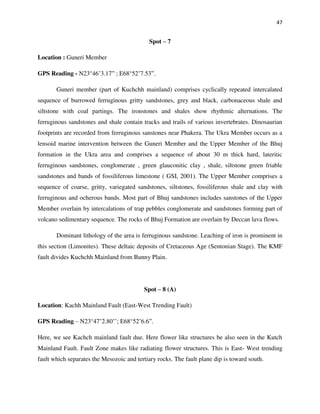 47
Spot – 7
Location : Guneri Member
GPS Reading - N23°46’3.17” ; E68°52’7.53”.
Guneri member (part of Kuchchh mainland) comprises cyclically repeated intercalated
sequence of burrowed ferruginous gritty sandstones, grey and black, carbonaceous shale and
siltstone with coal partings. The ironstones and shales show rhythmic alternations. The
ferruginous sandstones and shale contain tracks and trails of various invertebrates. Dinosaurian
footprints are recorded from ferruginous sanstones near Phakera. The Ukra Member occurs as a
lensoid marine intervention between the Guneri Member and the Upper Member of the Bhuj
formation in the Ukra area and comprises a sequence of about 30 m thick hard, lateritic
ferruginous sandstones, conglomerate , green glauconitic clay , shale, siltstone green friable
sandstones and bands of fossiliferous limestone ( GSI, 2001). The Upper Member comprises a
sequence of coarse, gritty, variegated sandstones, siltstones, fossiliferous shale and clay with
ferruginous and ocherous bands. Most part of Bhuj sandstones includes sanstones of the Upper
Member overlain by intercalations of trap pebbles conglomerate and sandstones forming part of
volcano sedimentary sequence. The rocks of Bhuj Formation are overlain by Deccan lava flows.
Dominant lithology of the area is ferruginous sandstone. Leaching of iron is prominent in
this section (Limonites). These deltaic deposits of Cretaceous Age (Sentonian Stage). The KMF
fault divides Kuchchh Mainland from Bunny Plain.
Spot – 8 (A)
Location: Kachh Mainland Fault (East-West Trending Fault)
GPS Reading – N23°47’2.80’’; E68°52’6.6”.
Here, we see Kachch mainland fault due. Here flower like structures be also seen in the Kutch
Mainland Fault. Fault Zone makes like radiating flower structures. This is East- West trending
fault which separates the Mesozoic and tertiary rocks. The fault plane dip is toward south.
 