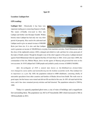 49
Spot 10
Location: Lakhpat fort
GPS reading:
Lakhpat fort : Historically it has been very
important trading post connecting Gujarat to Sindh.
The waters of Sindhu river used to flow into
Lakhpat and further onto Desalpar Gunthli. Within
historic times Lakhpat has had only one very short
period of prosperity. Rice used to be cultivated and
Lakhpat used to give an annual revenue of 800,000
Koris just from rice. It is also said that Lakhpat
used to generate an income of 100,000 Koris everyday from maritime activities. Fateh Muhammad, about
the close of the eighteenth century (1801), enlarged and rebuilt its wall, and here for a time great part of
the trade of Sindh centred. Though he thought it one of the chief supports of his power, Lakhpat declared
against Fateh Muhammad when he opposed the Rao of Cutch State in 1804. A few years later (1809), the
commandant of the fort, Mohim Miyan, drove out the agents of Hansraj and governed the town on his
own accounts. In 1818 Lakhpat had 15,000 people and yielded a yearly revenue of £6000 (₹ 60,000).
After the earthquake of 1819 a natural dam known as the Allahbund was formed, Indus
river changed its course of flow and started flowing into the Arabian sea further north. Thus Lakhpat lost
its importance as a port. By 1820, the population reduced to 6000 inhabitants, consisting chiefly of
mercantile speculators from other countries and families of Hindus driven from Sindh. The walls were in
good repair, but the houses were ruined and did not fill one-third of the area. In 1851 all trade had left the
town, and it has since remained poverty-stricken and half deserted. The population reduced to 2500 by
1880.
Today it is sparsely populated ghost town, a city of ruins of buildings and a magnificent
fort surrounding them. The population was 463 in 87 households 2001 which increased to 566 in
108 households in 2011.
 