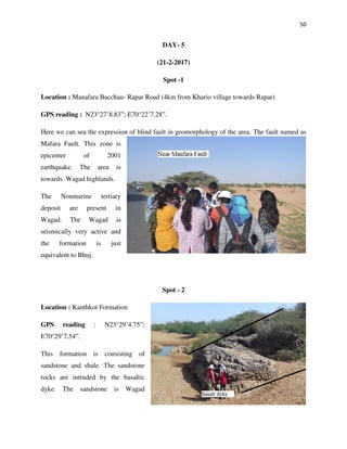 50
DAY- 5
(21-2-2017)
Spot -1
Location : Manafara Bacchau- Rapar Road (4km from Khario village towards Rapar)
GPS reading : N23°27’8.83”; E70°22’7.28”.
Here we can sea the expression of blind fault in geomorphology of the area. The fault named as
Mafara Fault. This zone is
epicenter of 2001
earthquake. The area is
towards Wagad highlands.
The Nonmarine tertiary
deposit are present in
Wagad. The Wagad is
seismically very active and
the formation is just
equivalent to Bhuj.
Spot - 2
Location : Kanthkot Formation
GPS reading : N23°29’4.75”;
E70°29’7.54”.
This formation is consisting of
sandstone and shale. The sandstone
rocks are intruded by the basaltic
dyke. The sandstone is Wagad
 