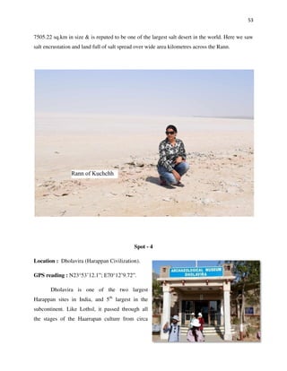 53
7505.22 sq.km in size & is reputed to be one of the largest salt desert in the world. Here we saw
salt encrustation and land full of salt spread over wide area kilometres across the Rann.
Spot - 4
Location : Dholavira (Harappan Civilization).
GPS reading : N23°53’12.1”; E70°12’9.72”.
Dholavira is one of the two largest
Harappan sites in India, and 5th
largest in the
subcontinent. Like Lothsl, it passed through all
the stages of the Haarrapan culture from circa
 