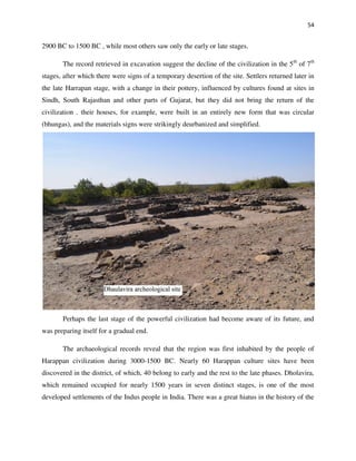 54
2900 BC to 1500 BC , while most others saw only the early or late stages.
The record retrieved in excavation suggest the decline of the civilization in the 5th
of 7th
stages, after which there were signs of a temporary desertion of the site. Settlers returned later in
the late Harrapan stage, with a change in their pottery, influenced by cultures found at sites in
Sindh, South Rajasthan and other parts of Gujarat, but they did not bring the return of the
civilization . their houses, for example, were built in an entirely new form that was circular
(bhungas), and the materials signs were strikingly deurbanized and simplified.
Perhaps the last stage of the powerful civilization had become aware of its future, and
was preparing itself for a gradual end.
The archaeological records reveal that the region was first inhabited by the people of
Harappan civilization during 3000-1500 BC. Nearly 60 Harappan culture sites have been
discovered in the district, of which, 40 belong to early and the rest to the late phases. Dholavira,
which remained occupied for nearly 1500 years in seven distinct stages, is one of the most
developed settlements of the Indus people in India. There was a great hiatus in the history of the
 
