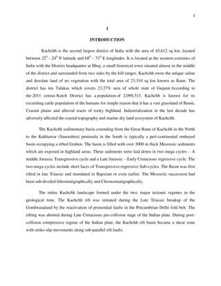 1
1
INTRODUCTION
Kachchh is the second largest district of India with the area of 45,612 sq km, located
between 220
- 240
N latitude and 680
– 710
E longitudes. It is located at the western extremes of
India with the District headquarter at Bhuj, a small historical town situated almost in the middle
of the district and surrounded from two sides by the hill ranges. Kachchh owns the unique saline
and desolate land of no vegetation with the total area of 23,310 sq km known as Rann. The
district has ten Talukas which covers 23.27% area of whole state of Gujarat.According to
the 2011 census Kutch District has a population of 2,090,313. Kachchh is known for its
exceeding cattle population of the humans for simple reason that it has a vast grassland of Banni,
Coastal plains and alluvial tracts of rocky highland. Industrialization in the last decade has
adversely affected the coastal topography and marine dry land ecosystem of Kachchh.
The Kachchh sedimentary basin extending from the Great Rann of Kachchh in the North
to the Kathiawar (Saurashtra) peninsula in the South is typically a peri-continental embayed
basin occupying a rifted Graben. The basin is filled with over 3000 m thick Mesozoic sediments
which are exposed in highland areas. These sediments were laid down in two mega cycles – A
middle Jurassic Transgressive cycle and a Late Jurassic – Early Cretaceous regressive cycle. The
two-mega cycles include short faces of Transgressive-regressive Sub-cycles. The Basin was first
rifted in late Triassic and inundated in Bajocian or even earlier. The Mesozoic succession had
been sub-divided lithostratigraphically and Chronostratigraphically.
The entire Kachchh landscape formed under the two, major tectonic regimes in the
geological time. The Kachchh rift was initiated during the Late Triassic breakup of the
Gondwanaland by the reactivation of primordial faults in the Precambrian Delhi fold belt. The
rifting was aborted during Late Cretaceous pre-collision stage of the Indian plate. During post-
collision compressive regime of the Indian plate, the Kachchh rift basin became a shear zone
with strike-slip movements along sub-parallel rift faults.
 