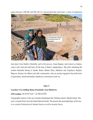 55
region between 1400 BC and 500 AD. It is documented that much later, a series of migrations
took place from Sindh to Kachchh, and in this process, Sama Rajputs, later known as Jadejas,
came to this land and ruled here till the time of India’s independence. The tribes inhabiting the
modern Kachchh belong to Sandh, Banni, Rabari (Desi, Dhebaria and Vagadiya), Banjara,
Magwar, Samma, Jat, Mutwa and Ahir communities, who are mostly engaged in the professions
of agriculture, animal husbandry, handloom, construction work, etc.
Spot- 5
Location: Core drilling (Rann of kachchh ) near Dholavira
GPS reading : N 23ᵒ53’121” ; E 70ᵒ12’972
Topographic features of the area includes Kaladongar hill, Pachham Island , Khadir Island. This
area is around 30 km from the India Pakistan border. The present the geomorphology of the area
is as a result of interaction of climatic factors as well as tectonic forces.
 