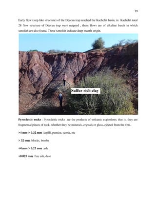 59
Early flow (step like structure) of the Deccan trap reached the Kachchh basin, in Kachchh total
28 flow structure of Deccan trap were mapped , these flows are of alkaline basalt in which
xenolith are also found. These xenolith indicate deep mantle origin.
Pyroclastic rocks : Pyroclastic rocks are the products of volcanic explosions; that is, they are
fragmental pieces of rock, whether they be minerals, crystals or glass, ejected from the vent.
>4 mm > 0.32 mm‎‎:‎ lapilli, pumice, scoria, etc
> 32 mm‎‎:‎ blocks, bombs
<4 mm > 0,25 mm‎‎:‎ ash
<0.025 mm‎‎:‎ fine ash, dust
 