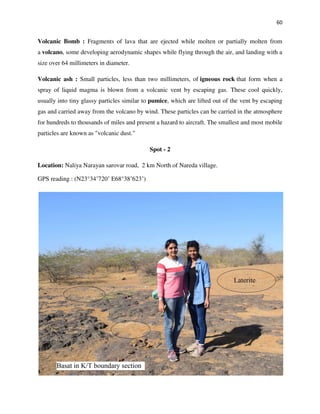 60
Volcanic Bomb : Fragments of lava that are ejected while molten or partially molten from
a volcano, some developing aerodynamic shapes while flying through the air, and landing with a
size over 64 millimeters in diameter.
Volcanic ash : Small particles, less than two millimeters, of igneous rock that form when a
spray of liquid magma is blown from a volcanic vent by escaping gas. These cool quickly,
usually into tiny glassy particles similar to pumice, which are lifted out of the vent by escaping
gas and carried away from the volcano by wind. These particles can be carried in the atmosphere
for hundreds to thousands of miles and present a hazard to aircraft. The smallest and most mobile
particles are known as "volcanic dust."
Spot - 2
Location: Naliya Narayan sarovar road, 2 km North of Nareda village.
GPS reading : (N23°34’720’ E68°38’623’)
 