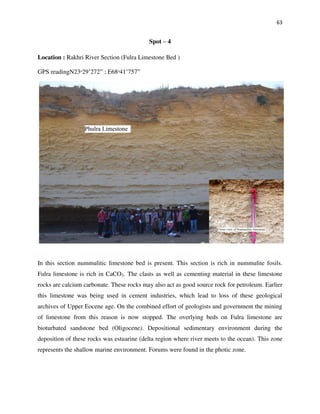 63
Spot – 4
Location : Rakhri River Section (Fulra Limestone Bed )
GPS readingN23ᵒ29’272” ; E68ᵒ41’757”
In this section nummulitic limestone bed is present. This section is rich in nummulite fosils.
Fulra limestone is rich in CaCO3. The clasts as well as cementing material in these limestone
rocks are calcium carbonate. These rocks may also act as good source rock for petroleum. Earlier
this limestone was being used in cement industries, which lead to loss of these geological
archives of Upper Eocene age. On the combined effort of geologists and government the mining
of limestone from this reason is now stopped. The overlying beds on Fulra limestone are
bioturbated sandstone bed (Oligocene). Depositional sedimentary environment during the
deposition of these rocks was estuarine (delta region where river meets to the ocean). This zone
represents the shallow marine environment. Forums were found in the photic zone.
 