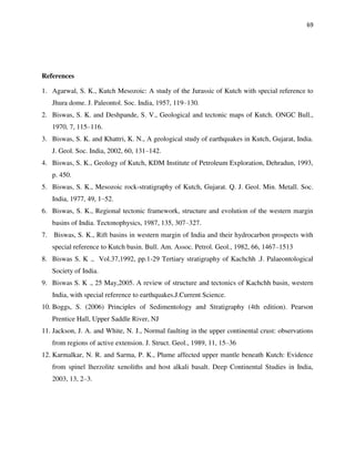 69
References
1. Agarwal, S. K., Kutch Mesozoic: A study of the Jurassic of Kutch with special reference to
Jhura dome. J. Paleontol. Soc. India, 1957, 119–130.
2. Biswas, S. K. and Deshpande, S. V., Geological and tectonic maps of Kutch. ONGC Bull.,
1970, 7, 115–116.
3. Biswas, S. K. and Khattri, K. N., A geological study of earthquakes in Kutch, Gujarat, India.
J. Geol. Soc. India, 2002, 60, 131–142.
4. Biswas, S. K., Geology of Kutch, KDM Institute of Petroleum Exploration, Dehradun, 1993,
p. 450.
5. Biswas, S. K., Mesozoic rock-stratigraphy of Kutch, Gujarat. Q. J. Geol. Min. Metall. Soc.
India, 1977, 49, 1–52.
6. Biswas, S. K., Regional tectonic framework, structure and evolution of the western margin
basins of India. Tectonophysics, 1987, 135, 307–327.
7. Biswas, S. K., Rift basins in western margin of India and their hydrocarbon prospects with
special reference to Kutch basin. Bull. Am. Assoc. Petrol. Geol., 1982, 66, 1467–1513
8. Biswas S. K ., Vol.37,1992, pp.1-29 Tertiary stratigraphy of Kachchh .J. Palaeontological
Society of India.
9. Biswas S. K ., 25 May,2005. A review of structure and tectonics of Kachchh basin, western
India, with special reference to earthquakes.J.Current Science.
10. Boggs, S. (2006) Principles of Sedimentology and Stratigraphy (4th edition). Pearson
Prentice Hall, Upper Saddle River, NJ
11. Jackson, J. A. and White, N. J., Normal faulting in the upper continental crust: observations
from regions of active extension. J. Struct. Geol., 1989, 11, 15–36
12. Karmalkar, N. R. and Sarma, P. K., Plume affected upper mantle beneath Kutch: Evidence
from spinel lherzolite xenoliths and host alkali basalt. Deep Continental Studies in India,
2003, 13, 2–3.
 