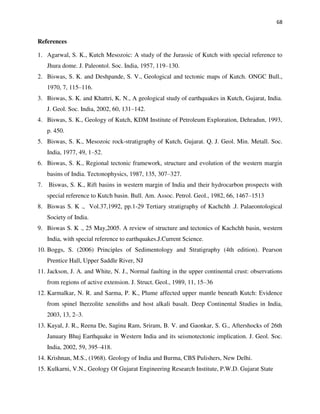 68
References
1. Agarwal, S. K., Kutch Mesozoic: A study of the Jurassic of Kutch with special reference to
Jhura dome. J. Paleontol. Soc. India, 1957, 119–130.
2. Biswas, S. K. and Deshpande, S. V., Geological and tectonic maps of Kutch. ONGC Bull.,
1970, 7, 115–116.
3. Biswas, S. K. and Khattri, K. N., A geological study of earthquakes in Kutch, Gujarat, India.
J. Geol. Soc. India, 2002, 60, 131–142.
4. Biswas, S. K., Geology of Kutch, KDM Institute of Petroleum Exploration, Dehradun, 1993,
p. 450.
5. Biswas, S. K., Mesozoic rock-stratigraphy of Kutch, Gujarat. Q. J. Geol. Min. Metall. Soc.
India, 1977, 49, 1–52.
6. Biswas, S. K., Regional tectonic framework, structure and evolution of the western margin
basins of India. Tectonophysics, 1987, 135, 307–327.
7. Biswas, S. K., Rift basins in western margin of India and their hydrocarbon prospects with
special reference to Kutch basin. Bull. Am. Assoc. Petrol. Geol., 1982, 66, 1467–1513
8. Biswas S. K ., Vol.37,1992, pp.1-29 Tertiary stratigraphy of Kachchh .J. Palaeontological
Society of India.
9. Biswas S. K ., 25 May,2005. A review of structure and tectonics of Kachchh basin, western
India, with special reference to earthquakes.J.Current Science.
10. Boggs, S. (2006) Principles of Sedimentology and Stratigraphy (4th edition). Pearson
Prentice Hall, Upper Saddle River, NJ
11. Jackson, J. A. and White, N. J., Normal faulting in the upper continental crust: observations
from regions of active extension. J. Struct. Geol., 1989, 11, 15–36
12. Karmalkar, N. R. and Sarma, P. K., Plume affected upper mantle beneath Kutch: Evidence
from spinel lherzolite xenoliths and host alkali basalt. Deep Continental Studies in India,
2003, 13, 2–3.
13. Kayal, J. R., Reena De, Sagina Ram, Sriram, B. V. and Gaonkar, S. G., Aftershocks of 26th
January Bhuj Earthquake in Western India and its seismotectonic implication. J. Geol. Soc.
India, 2002, 59, 395–418.
14. Krishnan, M.S., (1968). Geology of India and Burma, CBS Pulishers, New Delhi.
15. Kulkarni, V.N., Geology Of Gujarat Engineering Research Institute, P.W.D. Gujarat State
 