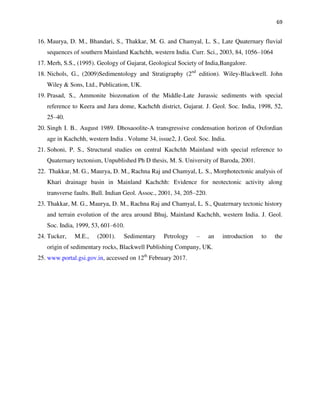 69
16. Maurya, D. M., Bhandari, S., Thakkar, M. G. and Chamyal, L. S., Late Quaternary fluvial
sequences of southern Mainland Kachchh, western India. Curr. Sci., 2003, 84, 1056–1064
17. Merh, S.S., (1995). Geology of Gujarat, Geological Society of India,Bangalore.
18. Nichols, G., (2009)Sedimentology and Stratigraphy (2nd
edition). Wiley-Blackwell. John
Wiley & Sons, Ltd., Publication, UK.
19. Prasad, S., Ammonite biozonation of the Middle-Late Jurassic sediments with special
reference to Keera and Jara dome, Kachchh district, Gujarat. J. Geol. Soc. India, 1998, 52,
25–40.
20. Singh I. B.. August 1989. Dhosaoolite-A transgressive condensation horizon of Oxfordian
age in Kachchh, western India . Volume 34, issue2, J. Geol. Soc. India.
21. Sohoni, P. S., Structural studies on central Kachchh Mainland with special reference to
Quaternary tectonism, Unpublished Ph D thesis, M. S. University of Baroda, 2001.
22. Thakkar, M. G., Maurya, D. M., Rachna Raj and Chamyal, L. S., Morphotectonic analysis of
Khari drainage basin in Mainland Kachchh: Evidence for neotectonic activity along
transverse faults. Bull. Indian Geol. Assoc., 2001, 34, 205–220.
23. Thakkar, M. G., Maurya, D. M., Rachna Raj and Chamyal, L. S., Quaternary tectonic history
and terrain evolution of the area around Bhuj, Mainland Kachchh, western India. J. Geol.
Soc. India, 1999, 53, 601–610.
24. Tucker, M.E., (2001). Sedimentary Petrology – an introduction to the
origin of sedimentary rocks, Blackwell Publishing Company, UK.
25. www.portal.gsi.gov.in, accessed on 12th
February 2017.
 