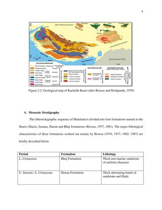 4
Figure 2.2: Geological map of Kachchh Basin (after Biswas and Deshpande, 1970)
A. Mesozoic Stratigraphy
The lithostratigraphic sequence of Mainland is divided into four formations named as the
Jhurio (Jhura), Jumara, Jhuran and Bhuj formations (Biswas, 1977, 1981). The major lithological
characteristics of these formations worked out mainly by Biswas (1974; 1977; 1982; 1987) are
briefly described below
Period Formation Lithology
L. Cretaceous Bhuj Formation Thick non-marine sandstone
of uniform character
U. Jurassic- L. Cretaceous Jhuran Formation Thick alternating bands of
sandstone and Shale
 