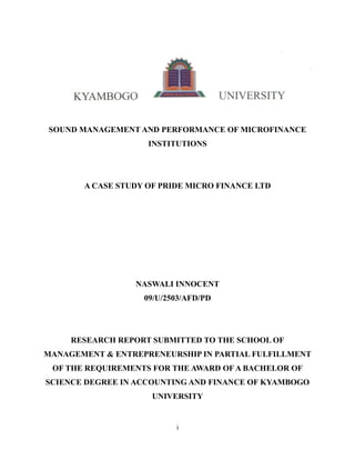 SOUND MANAGEMENT AND PERFORMANCE OF MICROFINANCE
                    INSTITUTIONS




       A CASE STUDY OF PRIDE MICRO FINANCE LTD




                 NASWALI INNOCENT
                   09/U/2503/AFD/PD




     RESEARCH REPORT SUBMITTED TO THE SCHOOL OF
MANAGEMENT & ENTREPRENEURSHIP IN PARTIAL FULFILLMENT
 OF THE REQUIREMENTS FOR THE AWARD OF A BACHELOR OF
SCIENCE DEGREE IN ACCOUNTING AND FINANCE OF KYAMBOGO
                     UNIVERSITY


                          i
 