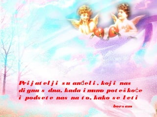 Pri j at el j i s u an el i , koj i nasđ
di gnu s dna, kada i mamo pot eš ko eć
i pods et e nas na t o, kako s e l et i
bors am
 