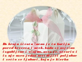 Do kraj a ži vot a uvao j e t u kut i j uč
pored krevet a i uvek, kada s e os j e aoć
i zgubl j eno i o aj no, uzeo j e, ot vori o ič
i z nj e uzeo j edan nevi dl j i vi pol j ubac
i s et i o s e l j ubavi , koj u j e k erkać
 