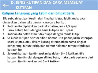 D. JENIS KUTIPAN DAN CARA MEMBUAT
KUTIPAN
Kutipan Langsung yang Lebih dari Empat Baris
Bila sebuah kutipan terdiri dari lima baris atau lebih, maka akan
dimasukan dalam teks dengan cara-cara berikut:
1. Kutipan itu dipisahkan dari teks dalam jarak 2,5 spasi
2. Jarak antara baris dengan baris kutipan satu spasi
3. Kutipan itu boleh atau tidak diapit dengan tanda kutip
4. Sesudah kutipan selesai diberi nomor urut penunjukan setengah
spasi ke atas, atau dalam kurung ditempatkan nama singkat
pengarang, tahun terbit, dan nomor halaman tempat terdapat
kutipan itu
5. Seluruh kutipan itu dimasukan ke dalam 5 – 7 ketikan. Bila
kutipan itu dimulai dengan allinea baru, maka baris pertama dari
kutipan itu dimasukan lagi 5 – 7 ketikan.
 