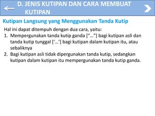 D. JENIS KUTIPAN DAN CARA MEMBUAT
KUTIPAN
Kutipan Langsung yang Menggunakan Tanda Kutip
Hal ini dapat ditempuh dengan dua cara, yaitu:
1. Mempergunakan tanda kutip ganda [“…”] bagi kutipan asli dan
tanda kutip tunggal [‘…’] bagi kutipan dalam kutipan itu, atau
sebaliknya
2. Bagi kutipan asli tidak dipergunakan tanda kutip, sedangkan
kutipan dalam kutipan itu mempergunakan tanda kutip ganda.
 