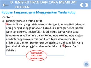 D. JENIS KUTIPAN DAN CARA MEMBUAT
KUTIPAN
Kutipan Langsung yang Menggunakan Tanda Kutip
Contoh :
a. Mempergunakan tanda kutip
“ Suatu fikiran yang telah tersebar dengan luas sekali di kalangan
orang banyak meggambarkan buku-buku sebagai benda-benda
yang tak berjiwa, tidak efektif [sic!], serba damai yang pada
tempatnya sekali berada dalam kelindungan-kelindungan sejuk
dan ketenangan akademis dari biara-biara dan universitas-
universitas dan tempat-tempat pengasingan diri yang lain yang
jauh dari dunia yang jahat dan materialistis ini” (Asrul Sani
1959:7).
HANYA ADA
SATU JENIS
TANDA KUTIP
 
