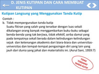 D. JENIS KUTIPAN DAN CARA MEMBUAT
KUTIPAN
Kutipan Langsung yang Menggunakan Tanda Kutip
Contoh :
b. Tidak mempergunakan tanda kutip
Suatu fikiran yang salah yang tersebar dengan luas sekali
dikalangan orang banyak menggambarkan buku-buku sebagai
benda-benda yang tak berjiwa, tidak efektif, serba damai yang
pada tempatnya sekali berada dalam kelindungan-kelindungan
sejuk dan ketenangan akademis dari biara-biara dan universitas-
universitas dan tempat-tempat pengasingan diri yang lain yang
jauh dari dunia yang jahat dan materialistis ini. (Asrul Sani, 1959:7)
 