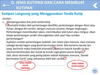 D. JENIS KUTIPAN DAN CARA MEMBUAT
KUTIPAN
Kutipan Langsung yang Menggunakan Tanda Kutip
Contoh :
c. Mempergunakan dua jenis tanda kutip
“Dramatik timbul oleh pertentangan (konflik); pertentangan dengan Alam atau
Tuhan, dengan diri sendiri, dengan manusia sesame, dengan lingkungan.
Pertentangan menimbulkan lakon, menimbulkan plot (alur) atau intrigue. Akan
tetapi pertentangan sendiri dimungkinkan oleh apa? Apa sumber
pertentangan?
Syahdan sumber pertentangan tiadalah lain selain jiwa manusia. Jiwa manusia
sebagai benda logam yang berat bermuatan listrik. Bila bertemu benda lain
yang berlistrik maka timbullah dramatik: ‘Sebelum kutarik handle ini dan
electron berloncatan dari kutub ke kutub ungu gelora panas-bangis…’
Jadi, dasar dramatik yang paling dalam adalah kejiwaan manusia, ‘benda
bermuatan listrik’ yang voltasenya lebih dari seribu.”
JENIS TANDA
KUTIP
PERTAMA
JENIS TANDA
KUTIP KEDUA
 
