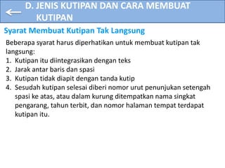 D. JENIS KUTIPAN DAN CARA MEMBUAT
KUTIPAN
Syarat Membuat Kutipan Tak Langsung
Beberapa syarat harus diperhatikan untuk membuat kutipan tak
langsung:
1. Kutipan itu diintegrasikan dengan teks
2. Jarak antar baris dan spasi
3. Kutipan tidak diapit dengan tanda kutip
4. Sesudah kutipan selesai diberi nomor urut penunjukan setengah
spasi ke atas, atau dalam kurung ditempatkan nama singkat
pengarang, tahun terbit, dan nomor halaman tempat terdapat
kutipan itu.
 