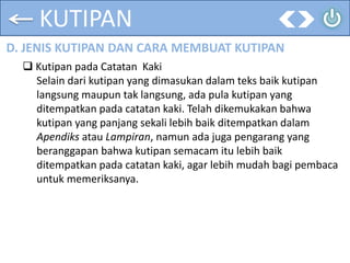 KUTIPAN
D. JENIS KUTIPAN DAN CARA MEMBUAT KUTIPAN
 Kutipan pada Catatan Kaki
Selain dari kutipan yang dimasukan dalam teks baik kutipan
langsung maupun tak langsung, ada pula kutipan yang
ditempatkan pada catatan kaki. Telah dikemukakan bahwa
kutipan yang panjang sekali lebih baik ditempatkan dalam
Apendiks atau Lampiran, namun ada juga pengarang yang
beranggapan bahwa kutipan semacam itu lebih baik
ditempatkan pada catatan kaki, agar lebih mudah bagi pembaca
untuk memeriksanya.
 