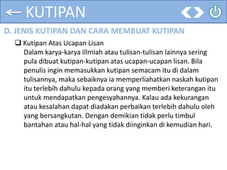 KUTIPAN
D. JENIS KUTIPAN DAN CARA MEMBUAT KUTIPAN
 Kutipan Atas Ucapan Lisan
Dalam karya-karya illmiah atau tulisan-tulisan lainnya sering
pula dibuat kutipan-kutipan atas ucapan-ucapan lisan. Bila
penulis ingin memasukkan kutipan semacam itu di dalam
tulisannya, maka sebaiknya ia memperliahatkan naskah kutipan
itu terlebih dahulu kepada orang yang memberi keterangan itu
untuk mendapatkan pengesyahannya. Kalau ada kekurangan
atau kesalahan dapat diadakan perbaikan terlebih dahulu oleh
yang bersangkutan. Dengan demikian tidak perlu timbul
bantahan atau hal-hal yang tidak diinginkan di kemudian hari.
 